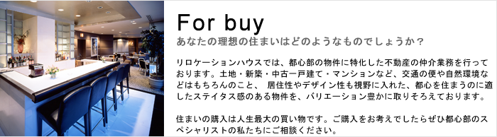 リロケーションハウスでは、都心部の物件に特化した不動産の仲介業務を行っております。
土地・新築・中古一戸建て・マンションなど、交通の便や自然環境などはもちろんのこと、 居住性やデザイン性も視野に入れた、都心を住まうのに適したステイタス感のある物件を、バリエーション豊かに取りそろえております。