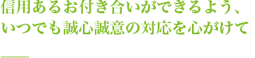 信用あるお付き合いができるよう、いつでも誠心誠意の対応を心がけて